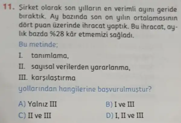 11. Sirket olarak son yillarin en verimli ayini geride
braktik.Ay bazinda son on yilin ortalamasinin
dõrt puan üzerinde ihracat yaptik. Bu ihracat, ay-
lik bazda % 28 kâr etmemizi sagladi.
Bu metinde;
I. t animlama,
II. sayisal verilerden yararlanma,
III. karsilastirma
yollarindan hangilerine basvurulmustur?
A) Yalniz III
B) Ive III
C) II ve III
D) I, II ve III