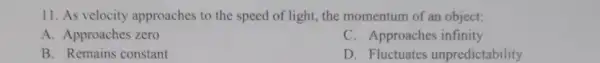 11. As velocity approaches to the speed of light, the momentum of an object:
A. Approaches zero
C. Approaches infinity
B. Remains constant
D. Fluctuates unpredictability