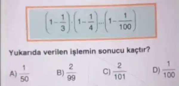 (1-(1)/(3))cdot (1-(1)/(4))... (1-(1)/(100))
Yukarida verilen işlemin sonucu kaçtir?
A) (1)/(50)
B) (2)/(99)
C) (2)/(101)
D) (1)/(100)