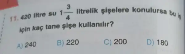 11.420 litre su
1(3)/(4) litrelik siselere konulursa bu is
için kaç tane sise kullanilir?
A) 240
B) 220
C) 200
D) 180