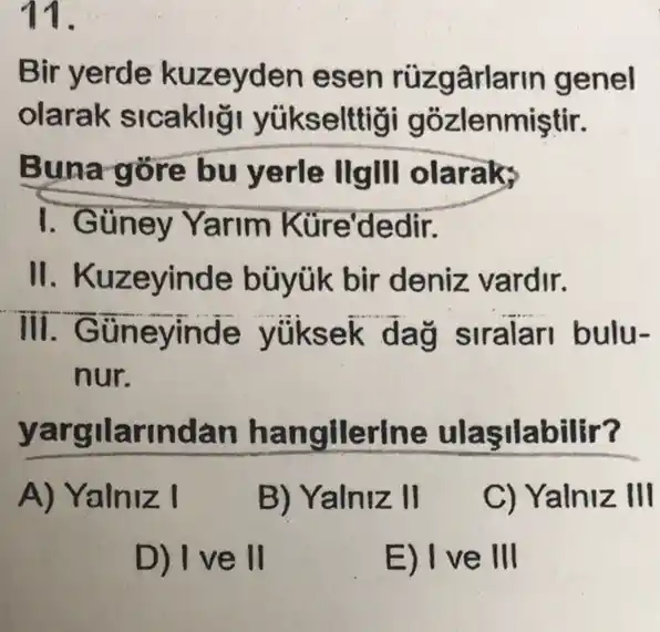 11.
Bir yerde kuzeyden esen genel
olarak sicakliği yúkselttig i gozlenmiştir.
Buna gore bu yerle llgll olaraks
I. Güney Yarim Küre'dedir.
II. Kuzeyinde büyúk bir deniz vardir.
III. Güneyinde yüksek dag siralar I bulu-
__
nur.
yargilarindan hangllerine ulaşilabilir?
A) Yalniz I
B) Yalniz II
C) Yalniz III
D) Ive II
E) I ve III