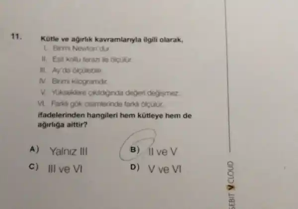 11.
Kütle ve agirlik kavramlarnyla ilgili olarak,
1. Birimi Newton'dur.
II. Esit kollu terazi ile olculur.
III. Ay'da olcülebilir.
N. Birimi klogramdir.
V. Yukseklere Ciklchinda degeri degismez.
VI. Farkli gok cisimierinde farkli olculur.
ifadelerinden hangileri hem kütleye hem de
agirliga aittir?
A) Yalniz III
B) ) Il ve V
C) III veVI
D) Vve vị