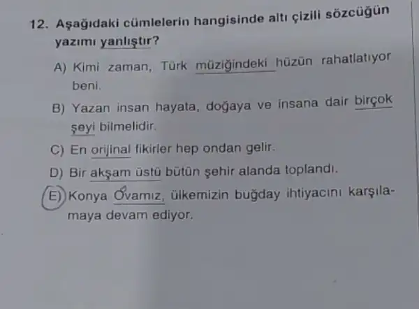 12. Aşağidaki cümlelerin hangisinde alti çizili sozcügün
yazimi yanliştir?
A) Kimi zaman, Türk __
hüzün rahallatiyor
beni.
B) Yazan insan hayata doğaya ve insana dair birçok
seyi bilmelidir.
C) En orijinal fikirler hep ondan gelir.
D) Bir aksam üstü bütin sehir alanda toplandi.
E) Konya Ovamiz ulkemizin buğday ihtiyacini karşila-
maya devam ediyor.