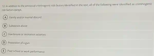 12. In addition to the antisocial criminogenic risk factors identified in the text, all of the following were identified as criminogenic
risk factors except.
A Family and/or marital discord
B Substance abuse
C Few leisure or recreation activities
D Possession of a gun
E Poor school or work performance