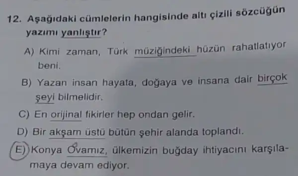 12. Asagidaki cümlelerin hangisinde alti çizili sózcúgún
yazimi yanliştir?
A) Kimi zaman Tùrk múziğindeki hüzün rahatlatiyor
beni.
B) Yazan insan hayata, dogaya ve insana dair birçok
seyi bilmelidir.
C) En orijinal fikirler hep ondan gelir.
D) Bir akşam üstủ bütün sehir alanda toplandi.
E) Konya Ởvamiz , ülkemizin buğday ihtiyacini karşila-
maya devam ediyor.