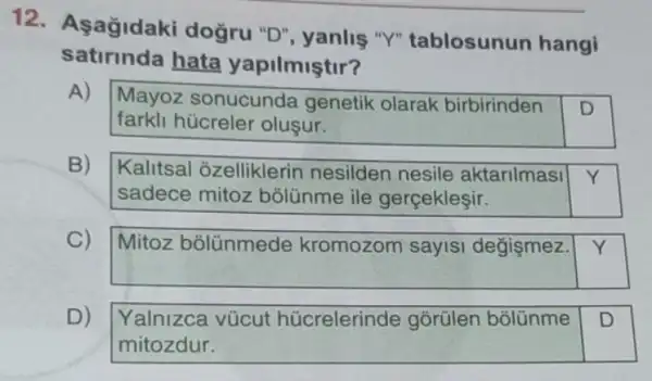 12. Asağidaki dogru "D", yanlis "Y" tablosunun hangi
satirinda hata yapilmiştir?
A)
Mayoz sonucunde genetik olarak birbirinden D
farkli hücreler oluşur.
B)
Kalitsal ôzelliklerin nesilden nesile aktarilmasi Y
sadece mitoz bolünme ile gerçekleşir.
C)
Mitoz bõlünmede kromozom sayis degismez.
Y
D)
Yalnizca vücut húcrelerinde gorülen bõlünme
mitozdur.
D