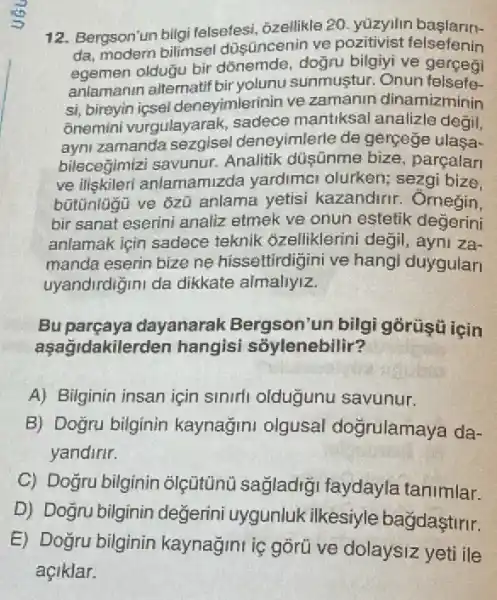 12. Bergson'un bilgi felsefesi, ôzellikle 20 yúzyilin
da, modern bilimsel düsüncenin ve felsefenin
egemen oldugu bir dõnemde, doğru bilgiyi ve gerçegi
anlamanin altematif bir yolunu sunmustur. Onun felsefe
si, bireyin icsel deneyimlerinin ve zamanin dinamizminin
ônemini vurgulayarak sadece mantiksal analizle degil,
ayni zamanda deneyimlerle de gerçege ulasa-
bilecegimizi savunur Analitik düşnme bize parcalan
ve iliskileri anlamamizda yardimal olurken; sezgi bize.
anlama yetisi kazandirir. Omegin,
bir sanat eserini analiz etmek ve onun estetik degerini
anlamak için sadece teknik ôzelliklerini degil , ayni za-
manda eserin bize ne hissettirdigini ve hang duygular
uyandirdiğini da dikkate almallyiz.
Bu parçaya dayanarak Bergson'un bilgi górüşü için
asagidakile rden hangisi sỗylenebilir?
A) Bilginin insan için sinirli oldugunu savunur.
B) Dogru bilginin kaynağini olgusal dogrulamaya da-
yandirir.
C) Doğru bilginin olçütünù sağladiği faydayla tanimlar.
D) Dogru bilginin değerini uygunlu kilkesiyle bağdaştirir.
E) Doğru bilginin kaynağini iç gõrü ve dolaysiz yeti ile
açiklar.