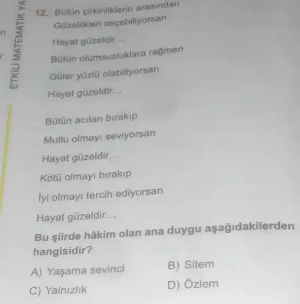 12. Bütün cirkinliklerir arasindan
Güzellikleri secebiliyorsan
Hayat güzeldir __
Bütün olumsuzluklara ragmen
Güler yúzlu olabiliyorsan
Hayat gủzeldir __
Bütün acilar birakip
Mutlu olmay seviyorsan
Hayat gủzeldir __
Kotú olmay birakip
lyi olmayi tercih ediyorsan
Hayat gủzeldir __
Bu siirde hâkim olan ana duygu aşağidakilerden
hangisidir?
A) Yaşama sevinci
B) Sitem
C) Yalnizlik
D) Ózlem