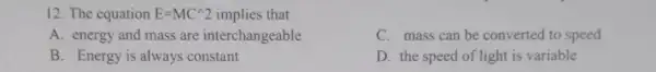 12. The equation E=MC^wedge 2 implies that
A. energy and mass are interchangeable
C. mass can be converted to speed
B. Energy is always constant
D. the speed of light is variable