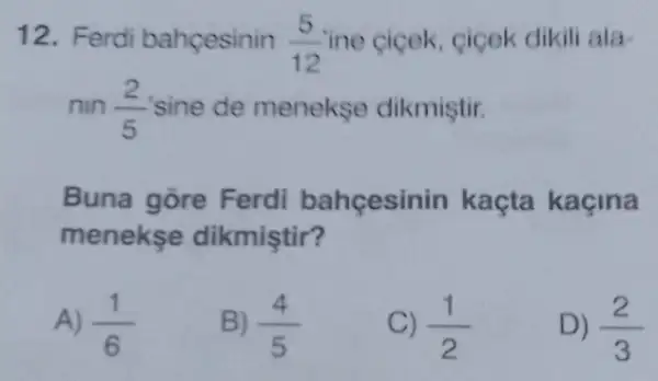 12. Ferdi bahçesinin (5)/(12) ine cicek, cicek dikil ala
nin (2)/(5) sine de menekse dikmiştir.
Buna gōre Ferdi bahçesinin kaçta kaçina
menekse dikmiştir?
A) (1)/(6)
B) (4)/(5)
C) (1)/(2)
D) (2)/(3)