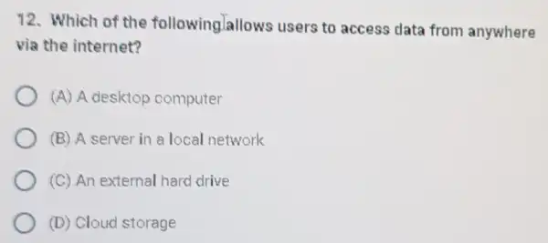 12. Which of the followinglallo ws users to access data from anywhere
via the internet?
(A) A desktop computer
(B) A server in a local network
(C) An external hard drive
(D) Cloud storage