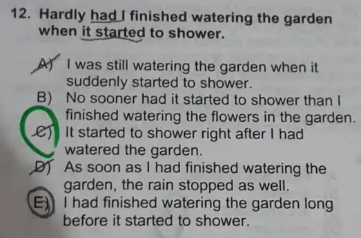 12. Hardly had I finished watering the garden
when it started to shower.
A) I was still watering the garden when it
suddenly started to shower.
B) No sooner had it started to shower than I
finished watering the flowers in the garden.
It started to shower right after I had
watered the garden.
D) As soon as I had finished watering the
garden, the rain stopped as well.
(E) I had finished I watering the garden long
before it started to shower.