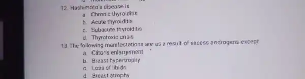 12. Hashimoto's disease is
a. Chronic thyroiditis
b. Acute thyroiditis
c. Subacute thyroiditis
d. Thyrotoxic crisis
13. The following are as a result of excess androgens except
a. Clitoris enlargement
b. Breast hypertrophy
c. Loss of libido
d. Breast atrophy