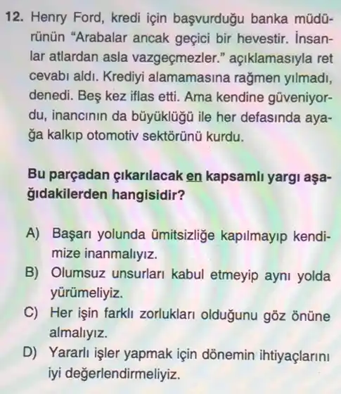 12. Henry Ford, kredi için başvurdugu banka müdü-
rünün "Arabalar ancak geçici bir hevestir. Insan-
lar atlardan asla vazgeçmezler."açiklamasiyla ret
cevabi aldi. Krediyi alamamasina rağmen yllmadl,
denedi. Be kez iflas etti. Ama kendine gũveniyor-
du, inancinin da bũyüklügü ile her defasinda aya-
ga kalkip otomotiv sektõrũnũ kurdu.
Bu parçadan gikarilacak en kapsamli yargi aşa-
gidakilerden hangisidir?
A) Başari yolunda ümitsizlige kapilmayip kendi-
mize inanmallyiz.
B) Olumsuz unsurlari kabul etmeyip ayni yolda
yürümeliyiz.
C) Her işin farkli zorluklari olduğunu gõz ontine
almallylz.
D) Yararli işler yapmak için dõnemin ihtiyaçlarini
iyi değerlendirmeliyiz.