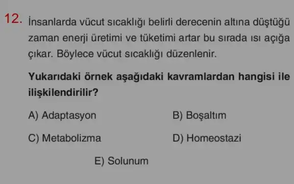 12. insanlarda vúcut slcakligi belirli derecenin altina dúştúgủ
zaman enerji ủretimi ve tủketimi artar bu sirada isi açiga
çikar. Bỏylece vúcut sicaklig I dùzenlenir.
Yukaridaki ornek aşagidaki kavramlar dan hangisi ile
ilişkilendirilir?
A) Adaptasyon
B) Bosaltim
C) Metabolizma
D) Homeostazi
E) Solunum