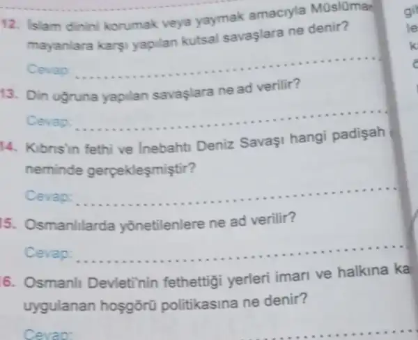 12. Islam dinin korumak veya yaymak amaciyla Müslümar
mayanlara kars!yapilan kutsal savaşlara ne denir?
Cevap
__
13. Din ugruna yapilan savaşlara ne ad verilir?
Cevap:
__
14. Kibnsin fethi ve Inebahti Deniz Savaşi hangi padisah
neminde gerpeklesmiştir?
Cevap: __
15. Osmanlila da yõnetilenlere ne ad verilir?
Cevap: __
6. Osmanll Devleti'nin fethettigi yerleri iman ve halkina ka
uygulanan hosgōrü politikasina ne denir?
Cevap: