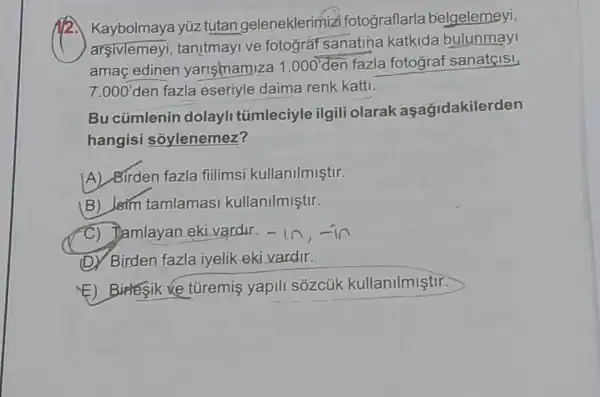 12. Kaybolmaya yúz tutan geleneklerimiz fotograflarla belgelemeyi,
arsivlemeyi , tanitmayive fotograt sanatina katkida bulunmay
amaç edinen yarismamiza 1.000' den fazla fotograf sanateisi,
7.000' den fazla eseriyle daima renk katti.
Bu cümlenin dolayli tümleciyle ilgili olarak aşağidakilerden
hangisi sóylenemez?
[A) Birden fazla fiilimsi kullanilmiştir.
B) Isim tamlamas kullanilmiştir.
C) Tamlayan eki vardir. -1n,-in
(D) Birden fazla iyelik eki vardir.
(E) Birlesik ve tủremis yapili sózcúk kullanilmiştir.