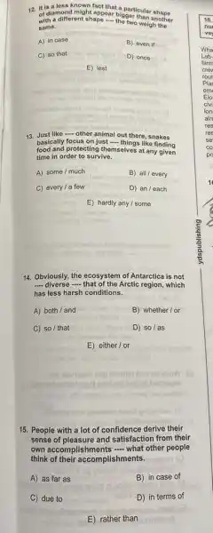 12. It is a less known fact that a particular shape
of diamond might appear bigger than another
a different shape ....the two weigh the
same.
A) in case
B) even if
C) so that
D) once
E) lest
13. Just like - other animal out there, snakes
basically focus on just - things like finding
food and protecting themselves at any given
time in order to survive.
A) some/much
B) all/every
C) every/a few
D) an/each
E) hardly any /some
14. Obviously, the ecosystem of Antarctica is not
__ diverse that of the Arrtic region which
has less harsh conditions.
A) both/and
B) whether/or
C) so/that
D) so/as
E) either/or
eovisast emp leiution bris elinw
belonexe
15. People with a lot of confidence derive their
sense of pleasure and satisfaction from their
own accomplishments - what other people
think of their accomplishments.
A) as far as
B) in case of
C) due to
D) in terms of
E) rather than
