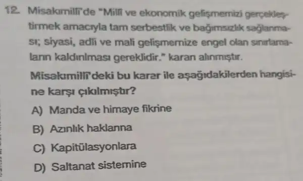 12. M isakmillide "Milli ve ekonomik gelişmemizi gerpekles
tirmek amacryla tam serbestlik ve bagimsizlik saglanma-
si; siyasi, adli ve mali gelismemiz e engel olan sinirlama-
lann kaldinlmasi gereklidir." karan alinmistir.
Misakimilli'deki bu karar ile aşağdakilerden hangisi-
ne karsi cikalmistar?
A) Manda ve himaye fikrine
B) Azinlik haklanna
C)Kapitülasyonlara
D) Saltanat sistemine