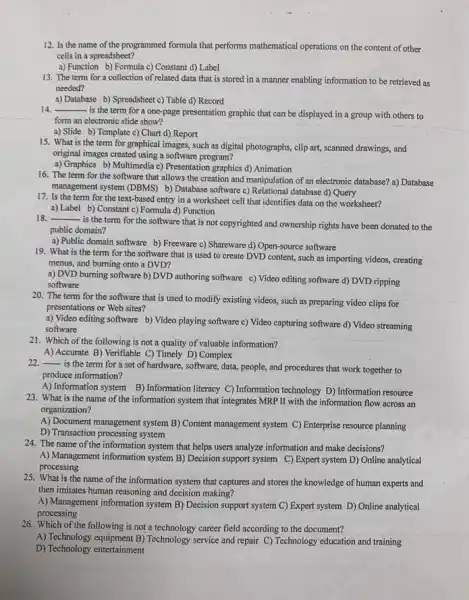 12. Is the name of the programmed formula that performs mathematical operations on the content of other
cells in a spreadsheet?
a) Function b) Formula c) Constant d) Label
13. The term for a collection of related data that is stored in a manner enabling information to be retrieved as
needed?
a) Database b) Spreadsheet c) Table d) Record
14. __
is the term for a one-page presentation graphic that can be displayed in a group with others to
form an electronic slide show?
a) Slide b) Template c) Chart d) Report
15. What is the term for graphical images such as digital photographs clip art, scanned drawings,and
original images created using a software program?
a) Graphics b) Multimedia c) Presentation graphics d)Animation
16. The term for the software that allows the creation and manipulation of an electronic database?a) Database
management system (DBMS) b)Database software c) Relational database d) Query
17. Is the term for the text-based entry in a worksheet cell that identifies data on the worksheet?
a) Label b) Constant c) Formula d) Function
18. __
is the term for the software that is not copyrighted and ownership rights have been donated to the
public domain?
a) Public domain software b) Freeware c) Shareware d) Open-source software
19. What is the term for the software that is used to create DVD content, such as importing videos, creating
menus, and burning onto a DVD?
a) DVD burning software b) DVD authoring software c) Video editing software d) DVD ripping
software
20. The term for the software that is used to modify existing videos, such as preparing video clips for
presentations or Web sites?
a) Video editing software b) Video playing software c) Video capturing software d) Video streaming
software
21. Which of the following is not a quality of valuable information?
A) Accurate B) Verifiable C) Timely D) Complex
__
is the term for a set of hardware software, data, people, and procedures that work together to
produce information?
A) Information system B)Information literacy C) Information technology D) Information resource
23. What is the name of the information system that integrates MRP II with the information flow across an
organization?
A) Document management system B) Content management system C) Enterprise resource planning
D) Transaction processing system
24. The name of the information system that helps users analyze information and make decisions?
A) Management information system B) Decision support system C) Expert system D)Online analytical
processing
25. What is the name of the information system that captures and stores the knowledge of human experts and
then imitates human reasoning and decision making?
A) Management information system B) Decision support system C) Expert system D) Online analytical
processing
26. Which of the following is not a technology career field according to the document?
A) Technology equipment B)Technology service and repair C) Technology education and training
D) Technology entertainment