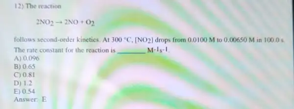 12) The reaction
2NO_(2)arrow 2NO+O_(2)
follows second-order kinetics.At 300^circ C,[NO_(2)] drops from 0.0100 M to 0.00650 M in 100.0 s.
The rate constant for the reaction is __ M^-1s^-1
A) 0.096
B) 0.65
C) 0.81
D) 1.2
E) 0.54
Answer: E