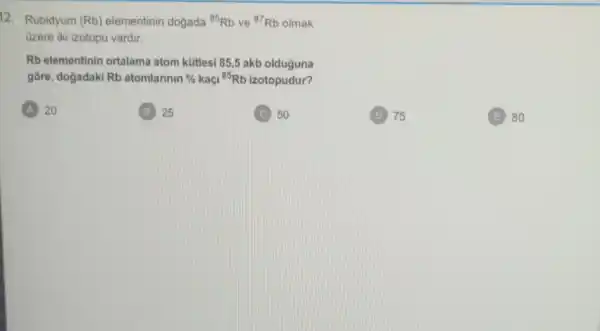 12. Rubidyum (Rb) elementinin dogada (}^85Rb ve {)^87Rb olmak
Gzere iki izotopu vardir.
Rb elementinin ortalama atom kütlesi 85,5 akb olduguna
gore, dogadaki Rb atomlannin %  kaçi {}^85Rb izotopudur?
A 20
25
C 50
(D) 75
(E) 80