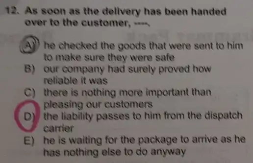 12. As soon as the delivery has been handed
over to the customer, __
A) he checked the goods that were sent to him
to make sure they were safe
B) our company had surely proved how
reliable it was
C) there is nothing more important than
pleasing our customers
(D) the liability passes to him from the dispatch
carrier
E) he is waiting for the package to arrive as he
has nothing else to do anyway