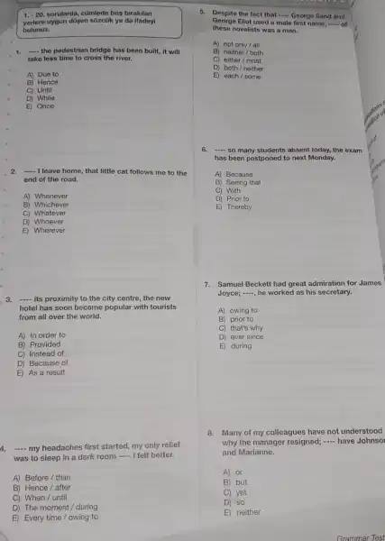 1.-20 sorularda, cümlede bos birakilan
yerlere uygun düsen sôzcủk ya da ifadeyi
bulunuz.
1. __ the pedestrian bridge has been built, it will
take less time to cross the river.
A) Due to
B) Hence
C) Until
D) While
E Once
2. __ I leave home, that little cat follows me to the
end of the road.
A) Whenever
B) Whichever
C) Whatever
D) Whoever
E) Wherever
3. __ its proximity to the city centre, the new
hotel has soon become popular with tourists
from all over the world.
A) In order to
B) Provided
C) Instead of
D) Because of
E) As a result
4. __ my headaches first started, my only relief
was to sleep in a dark room
__ I felt better.
A) Before / than
B) Hence / after
C) When / until
D) The moment / during
E) Every time/owing to
5. Despite the fact that __ George Sand and
George Eliot used a male first name, __ of
these novelists was a man.
A) notonly/all
B) neither/both
C) either/most
D) both/neither
E) each/some
6. __ so many students absent today, the exam
has been postponed to next Monday.
A) Because
B) Seeing that
C) With
D) Prior to
E) Thereby
7.Samuel Beckett had great admiration for James
Joyce; -, he worked as his secretary.
A) owing to
B) prior to
C) that's why
D) ever since
E) during
8.Many of my colleagues have not understood
why the manager resigned; - have Johnso
and Marianne.
A) or
B) but
C) yet
D) so
E) neither
Grammar Test