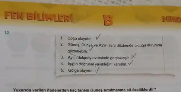 12.
1. Doğa olayidir.
2. Gũneş, Dũnya,ve Ay'm ayni düzlemde oldugu durumda
gozlenebilir.
3. Ay'in deluna y evresinde gerçekleşir.
4. Işiğin doğrusal yayildiğini kanitlar.
5. Golge olayidir.
Yukarida verilen ifadelerden kaç tanesi Günes tutulmasina ait ozelliklerdir?