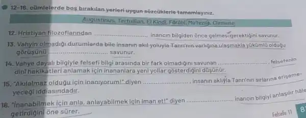 12-16. cũmlelerde bos birakilan yerleri uygun sozcüklerle tamamlayiniz.
Augustinus Tertullian, El Kindi Farābi.Mu'tezil . Clemens)
12. Hristiyan filozoflarindan
... inancin bilgiden ônce gelmesigerektigin i savunur.
15. Vahyin olmadig durumlarda-bile insanin akil yoluyla -Tanrinin-varligina ulasmakla yúkümli oldugu
gorüsünü	savunur.
14. Vahye dayali bilgiyle felsefi bilg arasinda bir fark olmadiğini savunan ...... __ felsefenin
dinihakikatleri anlamak için inananlara yeni yollar düsünür.
15. "Akilalmaz oldugu icir inanlyorum!" diyen __
... insanin akliýla Tanri'nin sirlarina eriseme-
yeceg iddiasindadir.
16. "Inanabilme kiçin anla , anlayabilmek için iman et!" diyen ...
__
inancin bilgiy anlasilir hale
getirdigini one súrer.