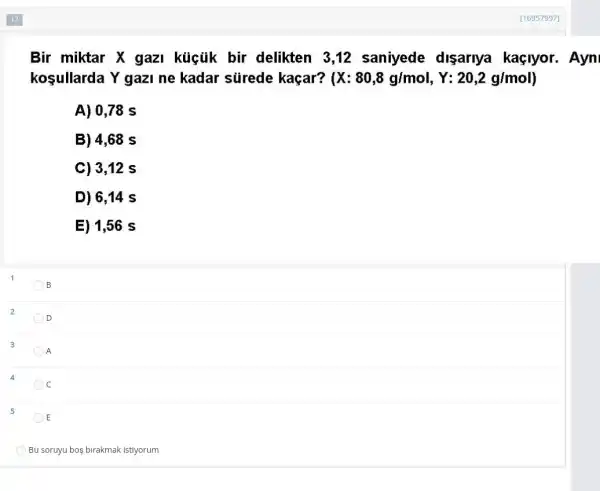 1
2
3
5
Bir miktar X gazI kúcủk bir delikten 3,12 saniyede disariya kaçlyor. Ayn
kosullarda Y gazl ne kadar sürede kaçar? (X:80,8g/mol,Y:20,2g/mol)
A) 0,78 s
B) 4,68 s
C) 3,12 s
D) 6,14 s
E) 1,56 s
B
D
A
c
E
Bu soruyu boş birakmak istiyorum