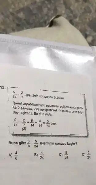 12.
__
(9)/(14)-(2)/(7) işlêminin sonucunu bulalim.
Islemi yapabilmek için paydalari eşitlememiz gere-
kir. 7 sayisini, 2 ile genişletirsek 14'e ulasma ve pay.
dayI eşitleriz. Bu durumda;
Buna gore (3)/(8)-(5)/(24)
işleminin sonucu kaçtir?
A) (4)/(8)
B) (4)/(24)
c) (8)/(24)
D) (2)/(24)