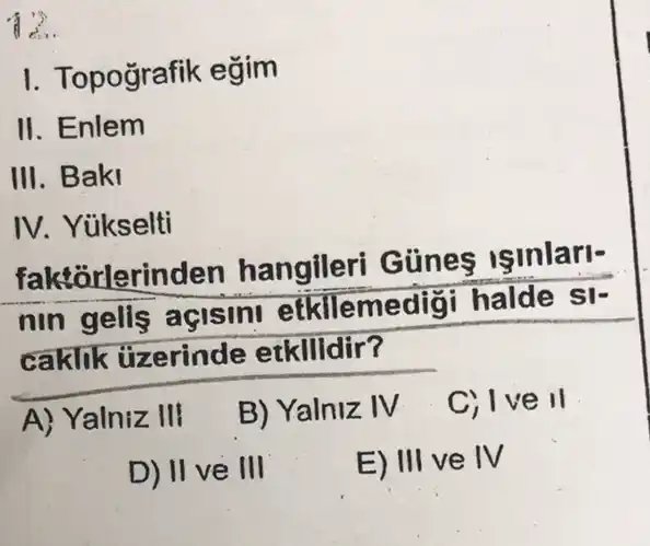 12.
I. Topografik eğim
II. Enlem
III. Baki
IV. Yükselti
faktorlerinden hangileri Günes Isinlari-
nin gells açisin!etkllemedig halde si-
caklik tizerinde etkilldir?
A) Yalniz III
B) Yalniz IV
C) Ive II
D) II ve III
E) III ve IV