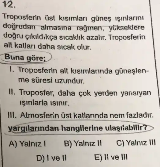 12.
Troposferin üst kisimlari gũnes ISInlarini
dogrudan almasina rağmen , yúkseklere
doğru cikildikce sicaklik azalir Troposferin
alt kallari daha sicak olur.
Buna gore;
I. Troposferin alt kisimlarinda gủneşlen-
me süresi uzundur.
II. Troposfer, daha cok yerden yarisiyan
Işinlarla isinir.
III. Atmosferin ủst katlarinda nem fazladir.
yargilarindan hangllerine ulasiabillr?
A) Yalniz I
B) Yalniz II
C) Yalniz III
D) I ve II
E) live III