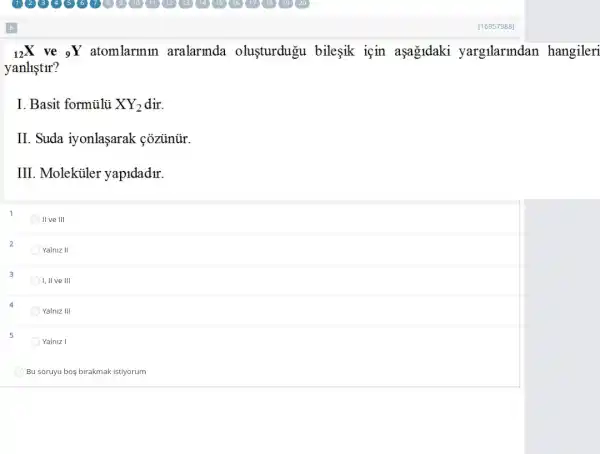 (}_(12)X ve ()_{9)Y atomlarmin aralarinda olusturdugu bileşik için aşa&ldaki yargilarmdan hangileri
yanliştir?
I. Basit formulu XY_(2)
II Suda iyonlaşarak coziinür.
III Molekiiler yapidadir.
live III
Yalniz II
I, II ve III
Yalniz III
5
Yalniz I
Bu soruyu boş birakmak istiyorum