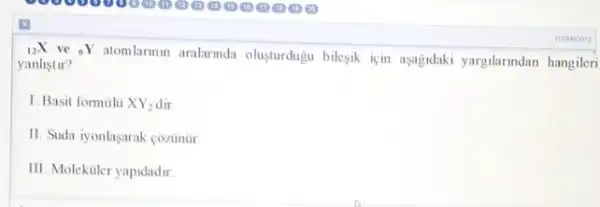 (}_{12)X
ve 9Y atomlarmm aralarmda olusturduju bilesik için asajdaki yargilarindan hangileri
yanlistir?
1. Basit formulu XY_(2)
11. Suda iyonlaşarak côzinur
III. Molekuler yapidadir