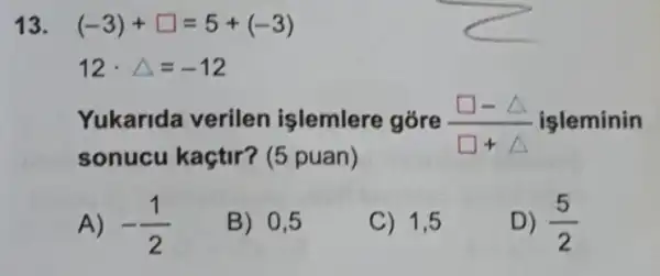 13. (-3)+square =5+(-3)
12cdot Delta =-12
Yukarida verilen işlemlere góre (square -Delta )/(square +Delta ) işleminin
sonucu kaçtir?(5 puan)
A) -(1)/(2)
B) 0,5
C) 1,5
D) (5)/(2)