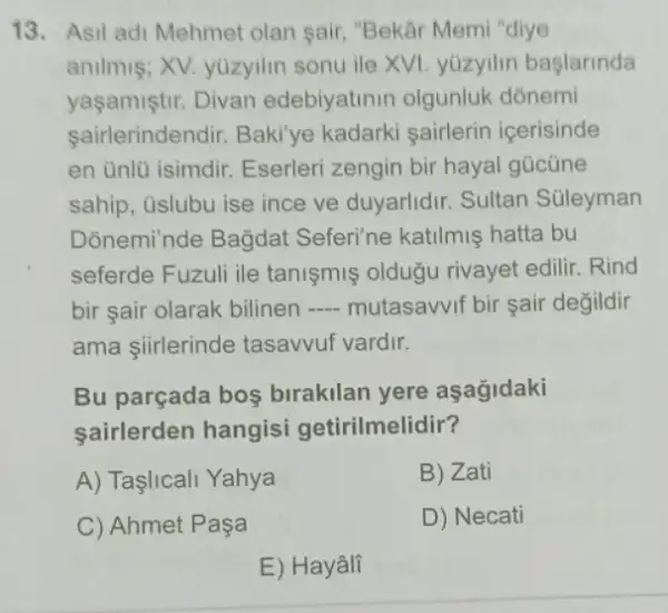 13. Asil adi Mehmet olan sair, "Bekâr Memi "diye
anilmis; XV. yüzyilin sonu ile XVI. yuzyilin baslarinda
yaşamiştir. Divan edebiyatinin olgunluk dónemi
sairlerindendir. Baki ye kadarki sairlerin icerisinde
en unlü isimdir Eserleri zengin bir hayal gücüne
sahip, üslubu ise ince ve duyarlidir. Sultan Süleyman
Donemi'nde Bagdat Seferi'ne katilmiş hatta bu
seferde Fuzuli ile tanişmiş oldugu rivayet edilir. Rind
bir sair olarak bilinen __ mutasavvif bir şair degildir
ama siirlerinde tasavvuf vardir.
Bu parçada bos birakilan yere aşagidaki
sairlerden hangisi getirilmelidir?
A) Taşlicali Yahya
B) Zati
C) Ahmet Paşa
D) Necati
E) Hayâli