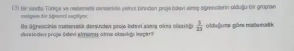 13) Bir sinifta Torkge ve matematik dersierinin yalnz birinden proje Odevi almu ogrenclerin oldugu bir gruptan
rastgele bir ofrenci sepillyor.
Bu ogroncinin matomatik dorsindon projo odovi almis olma olasilig (3)/(23) olduguna gore matomatik
dersindon projo Odovi almami olma olasiligi kaçtir?