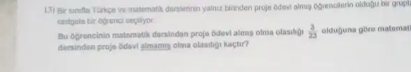 13) Bir sinifta Turkge ve matematik derslerinin yalnz birinden proje odevi almu 6grencilerin oldugu bir grupt
rastgele bir ogrenci sepilyor.
Bu ogrencinin matomatik dersindon projo odovi almis olma olasiligi (3)/(23) olduguna goro matomat
dersinden projo Gdovi almami olma olasiligi kaçtir?