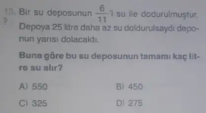 13. Bir su deposunun (6)/(11) 1 su ile dodurulmusfur.
Depoya 25 litre daha az su doldurulsaydi depo-
nun yarisi dolacakti.
Buna gōre bu su deposunun tamami kaçlit-
re su alir?
A) 550
B) 450
C) 325
D) 275