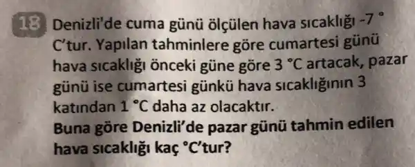 13 Denizli'de cuma günü olçülen hava sicakligi -7^circ 
C'tur. Yapilan tahminlere gõre cumartesi gúnü
hava sicakligi onceki gũne gõre 3^circ C artacak, pazar
günü ise cumartesi günkü hava sicakliginin 3
katindan 1^circ C daha az olacaktir.
Buna gore Denizli'de pazar gũni tahmin edilen
hava sicaklig kaç "C'tur?