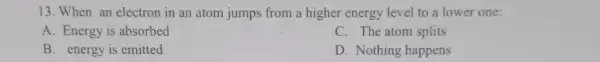 13. When an electron in an atom jumps from a higher energy level to a lower one:
A. Energy is absorbed
C. The atom splits
B. energy is emitted
D. Nothing happens
