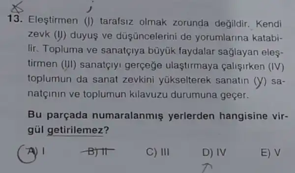 13. Eleştirmen (J) tarafsiz olmak zorunda değildir . Kendi
zevk (11) duyus ve düş üncelerini de yorumlarina katabi-
lir. Topluma ve sanatçlya büyúk faydalar sağlayan eles-
tirmen (III) sanatçly gerçeğe ulaştirmay calisirken (IV)
toplumun da sanat zevkini yükselterek sanatin (y) sa-
natçinin ve toplumun kllavuzu durumuna geçer.
Bu parçada numaralanmis yerlerden hangisine vir-
gúl getirilemez?
A) 1
-B) IT
C) III
D) IV
E) V