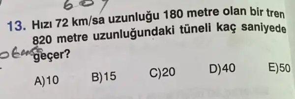 13. HIZI 72km/sa
180 metre olan bir tren
820 metre uzunluğundaki túneli kaç saniyede
can gecer?
E)50
A) 10
B) 15
C) 20
D) 40