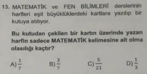 13 MATEMATIK ve FEN BILIMLERI derslerinin
harfleri esit büyüklüklerdeki kartlara yazilip bir
kutuya atiliyor.
Bu kutudan cekilen bir kartin üzerinde yazan
harfin sadece MATEMATIK kelimesine ait olma
olasiliği kaçtir?
A) (1)/(7)
B) (3)/(7)
C) (5)/(21)
D) (1)/(3)