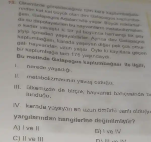 13. Olkemizde gorebileceginiz tum kar kaplumbagala-
rindan kat dev Galapagos kaplumbe
gasi Adalarinda yagar. Buyuk miktartar-
da su depolayabilen bu hayvanlan metabolizmalan
kadar bir yil boyunca herhangi bir sey
yiyip icmeden yasayabilirle Aynca dev Galapagos
kaplumbagas yasayan diger pek cok omur-
gali hayvandar uzun yasar Oyle ki kayitlara gecen
bir kaplumbaga tam 175 yasindaydi.
Bu metinde Galapagos kaplumbagasi ile ilgili;
1. nerede yasadigi,
II metabolizmasinin yavas oldugu,
III. ülkemizde de birçok hayvanat bahcesinde b
lundugu,
IV. karada yaşayan en uzun ômtirlü canli oldugu
yargilarindan hangilerine değinilmiştir?
A) Ive II
B) Ive IV
C) II ve III