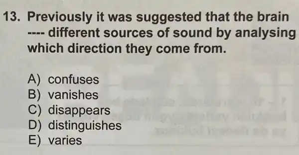 13. Previously it was suggested that the brain
__ different sources of sound by analysing
which direction they come from.
A) confuses
B) vanishes
C) dis appears
D) distinguishes
E) varies