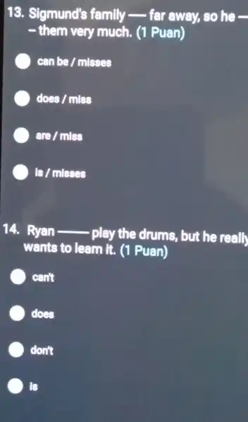 13. Sigmund's family __ far away, so he-
__ them very much. (1 Puan)
can be / mlsses
does / mles
are / mlas
Is/mlsses
14. Ryan __
play the drums, but he reall
wents to learn it. (1 Puan)
can't
does
don't
Is