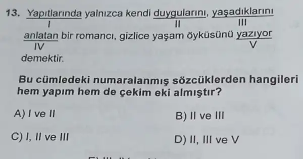 13. Yapitlarinda yalnizca kendi duygularin , yasadiklarini
III
anlatan bir romanci gizlice yaşam 3yküsünü yazlyor
demektir.
Bu cümledek numaralanmis sozcüklerden hangileri
hem yapim hem de cekim eki almiştir?
A) I ve II
B) II ve III
C) I, II ve III
D) II, III ve V